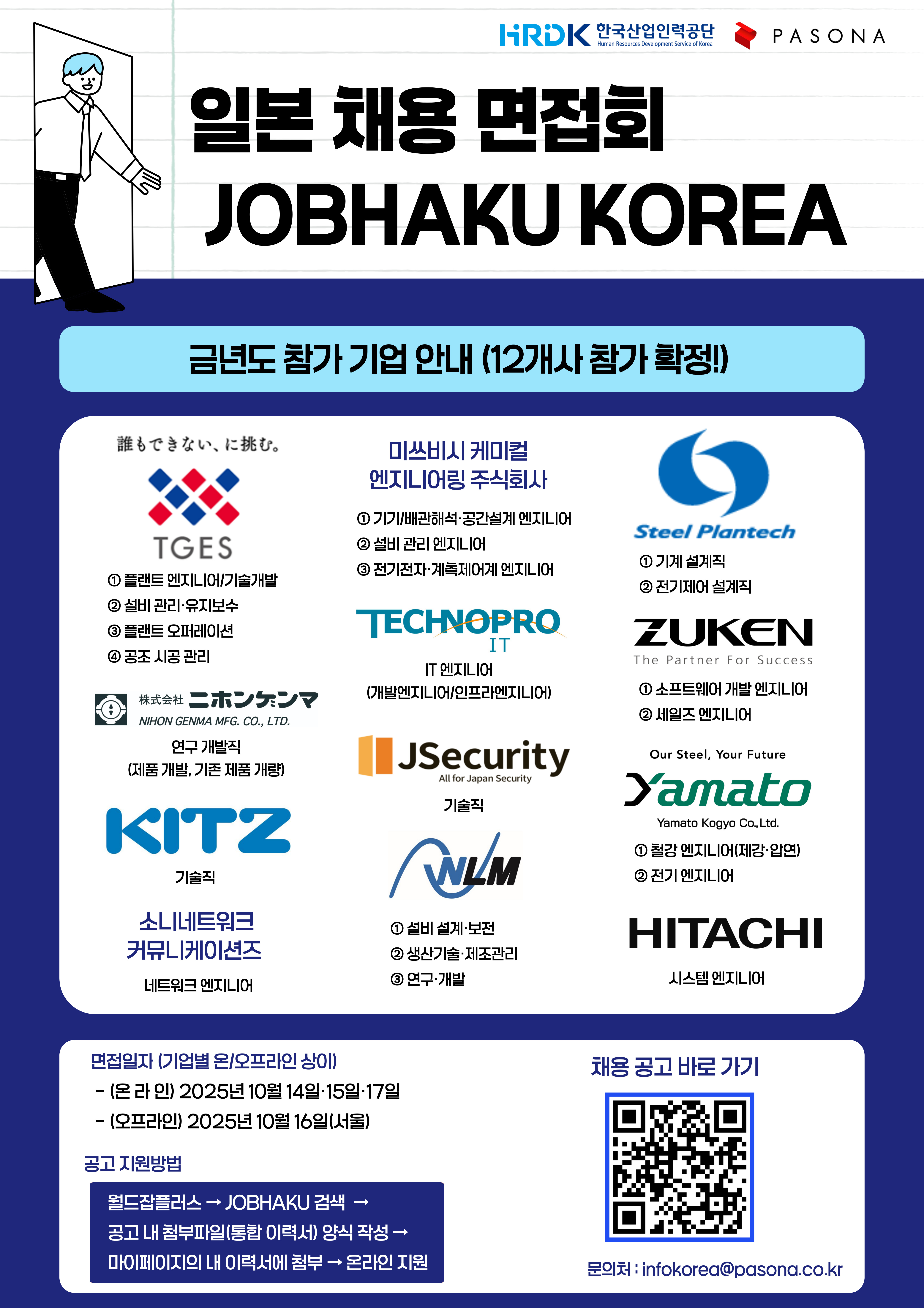   가. 일본 채용면접회    ○ 참여기업: 일본 대기업 및 계열사 12개사    ○ 지원마감: 2025.09.15.(월), (09.19.(금)까지 연장 예정)    ○ 기업별 채용포지션 연번 기업명 채용직무 1 Tokyo Gas Engineering Solutions ①플랜트 엔지니어/기술개발, ②설비 관리‧유지보수,  ③플랜트 오퍼레이션, ④공조 시공 관리 2 미쓰비시 케미컬 엔지니어링 ①기기/배관해석‧공간설계 엔지니어, ②설비 관리 엔지니어 ③전기전자‧계측제어계 엔지니어 3 Steel Plantech ①기계 설계직, ②전기제어 설계직 4 NIHON GENMA ①연구개발직 (제품 개발, 기존 제품 개량) 5 TECHNOPRO IT ①IT엔지니어 (개발엔지니어/인프라엔지니어) 6 ZUKEN ①소프트웨어 개발 엔지니어, ②세일즈 엔지니어 7 JSecurity  ①기술직 8 Yamkato ①철강 엔지니어(제강‧압연), ②전기 엔지니어 9 KITZ  ①기술직 10 NLM ①설비설계‧보전, ②생산기술‧제조관리, ③연구‧개발 11 HITACHI  ①시스템 엔지니어 12 소니네트워크 커뮤니케이션즈 ②네트워크 엔지니어     ○ 기타 세부내용은 [붙임파일1] 참조    나. 교내 채용설명회    ○ 일    시: 2025.09.15.(월) 12:00~13:00    ○ 장    소: 12호관 107호    ○ 주요내용     - 일본 취업시장 현황과 향후 전망     - 한국 대학 졸업자들의 현실적인 일본취업 준비방법     - 일본 채용면접회 참여기업 및 채용포지션 분석 등    ○ 신청방법: STARinU 비교과 페이지 신청 (붙임파일2 내 QR코드 활용 가능)    다. 협조요청 사항    ○ 일본 채용면접회(붙임파일1) 및 교내 채용설명회(붙임파일2) 포스터의 학과게시판 게시    ○ 학과(부) 홈페이지 및 단톡방 등 SNS를 활용한 재학생 대상 행사 안내    ○ 학생문의 발생 시 취업경력개발원(담당자: 김서령) 연락 등